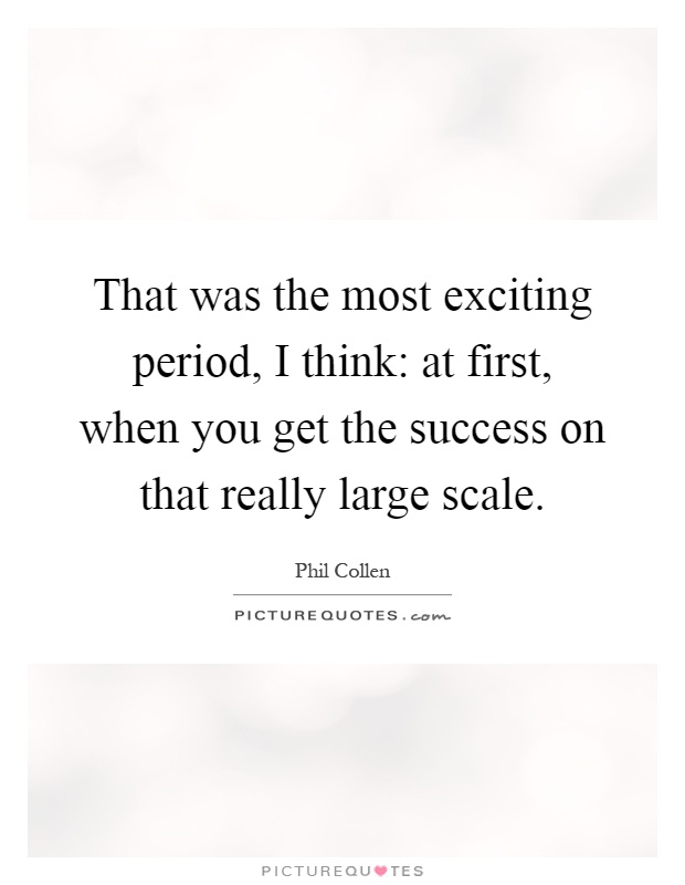 That was the most exciting period, I think: at first, when you get the success on that really large scale Picture Quote #1