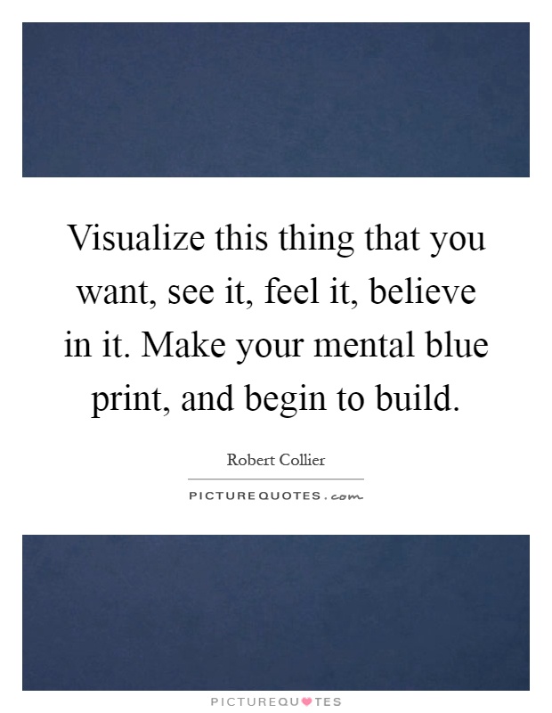 Visualize this thing that you want, see it, feel it, believe in it. Make your mental blue print, and begin to build Picture Quote #1
