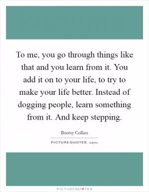 To me, you go through things like that and you learn from it. You add it on to your life, to try to make your life better. Instead of dogging people, learn something from it. And keep stepping Picture Quote #1