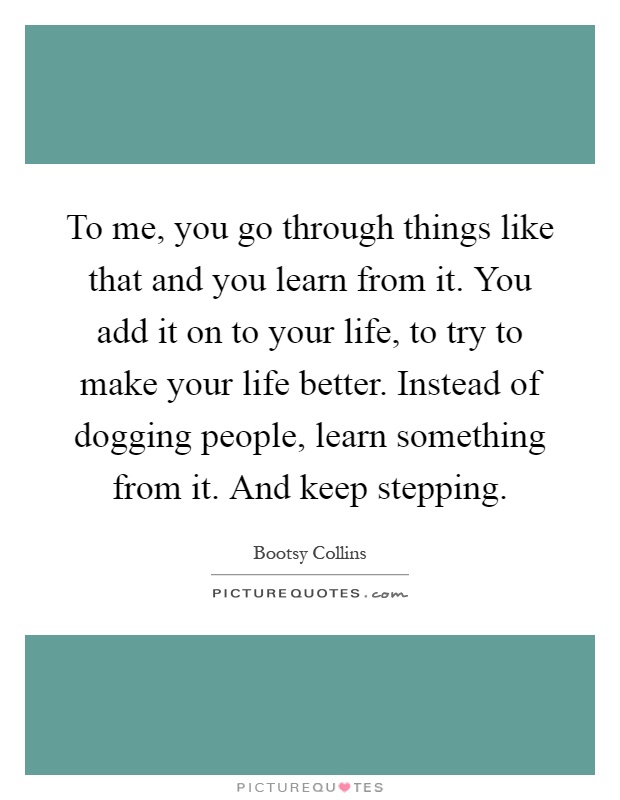 To me, you go through things like that and you learn from it. You add it on to your life, to try to make your life better. Instead of dogging people, learn something from it. And keep stepping Picture Quote #1