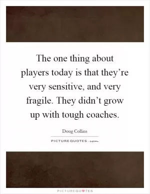 The one thing about players today is that they’re very sensitive, and very fragile. They didn’t grow up with tough coaches Picture Quote #1