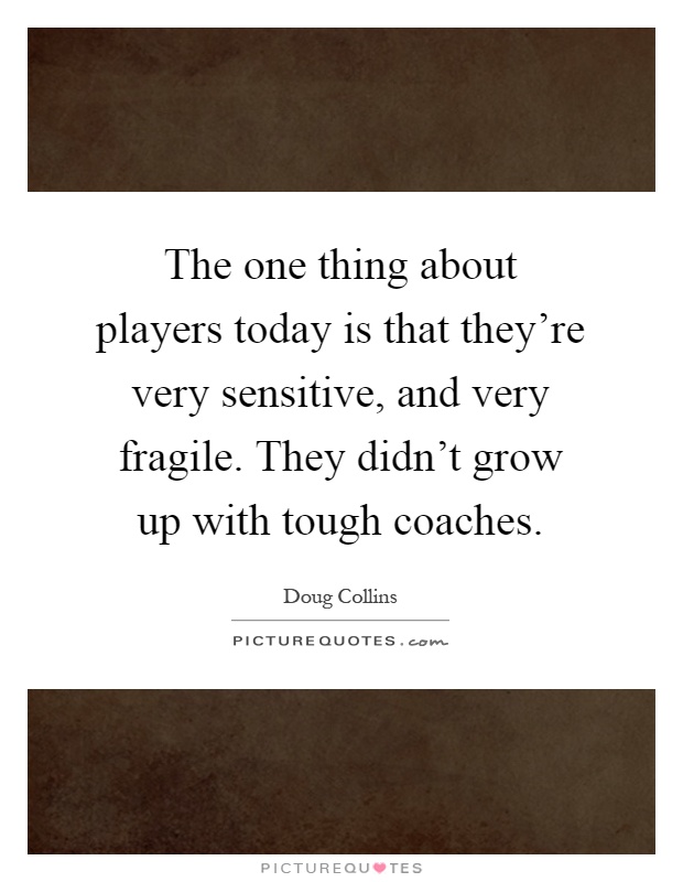 The one thing about players today is that they're very sensitive, and very fragile. They didn't grow up with tough coaches Picture Quote #1