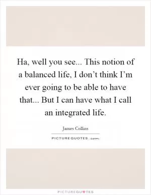 Ha, well you see... This notion of a balanced life, I don’t think I’m ever going to be able to have that... But I can have what I call an integrated life Picture Quote #1