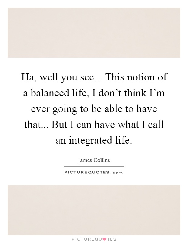Ha, well you see... This notion of a balanced life, I don't think I'm ever going to be able to have that... But I can have what I call an integrated life Picture Quote #1