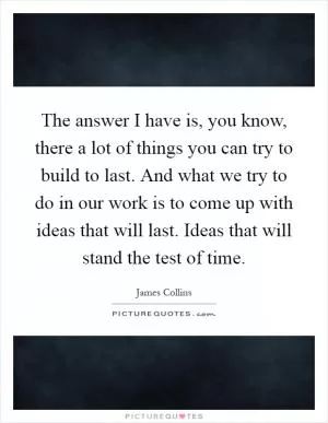The answer I have is, you know, there a lot of things you can try to build to last. And what we try to do in our work is to come up with ideas that will last. Ideas that will stand the test of time Picture Quote #1