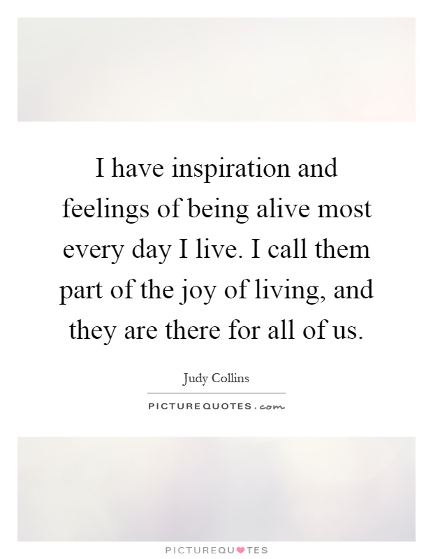 I have inspiration and feelings of being alive most every day I live. I call them part of the joy of living, and they are there for all of us Picture Quote #1