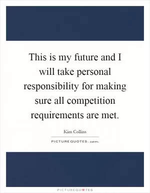 This is my future and I will take personal responsibility for making sure all competition requirements are met Picture Quote #1