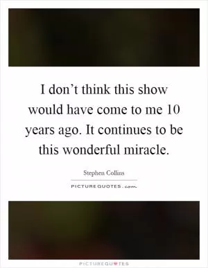 I don’t think this show would have come to me 10 years ago. It continues to be this wonderful miracle Picture Quote #1