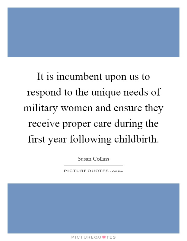 It is incumbent upon us to respond to the unique needs of military women and ensure they receive proper care during the first year following childbirth Picture Quote #1