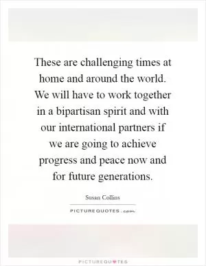 These are challenging times at home and around the world. We will have to work together in a bipartisan spirit and with our international partners if we are going to achieve progress and peace now and for future generations Picture Quote #1