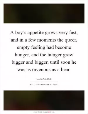 A boy’s appetite grows very fast, and in a few moments the queer, empty feeling had become hunger, and the hunger grew bigger and bigger, until soon he was as ravenous as a bear Picture Quote #1