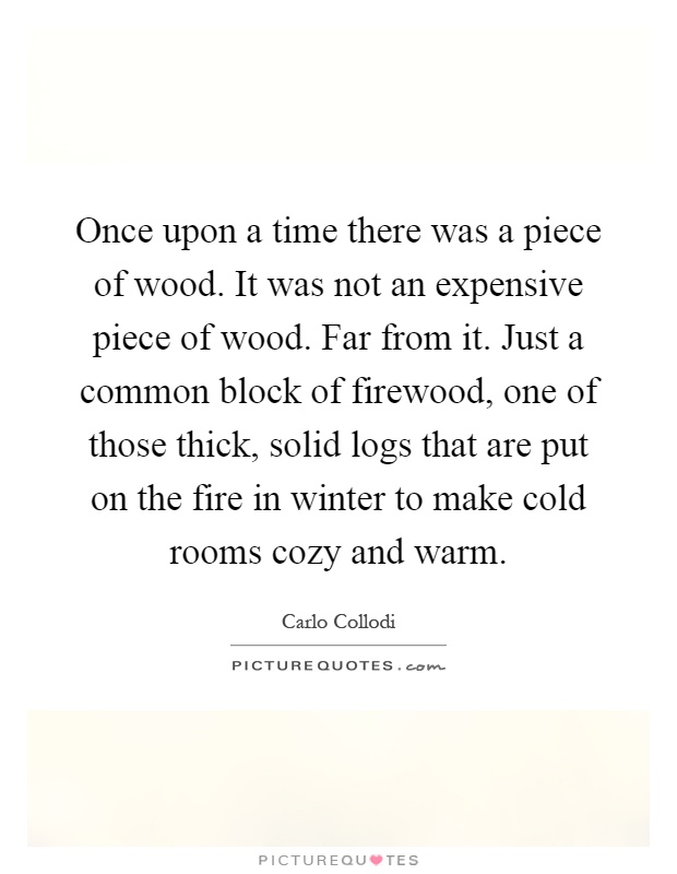 Once upon a time there was a piece of wood. It was not an expensive piece of wood. Far from it. Just a common block of firewood, one of those thick, solid logs that are put on the fire in winter to make cold rooms cozy and warm Picture Quote #1