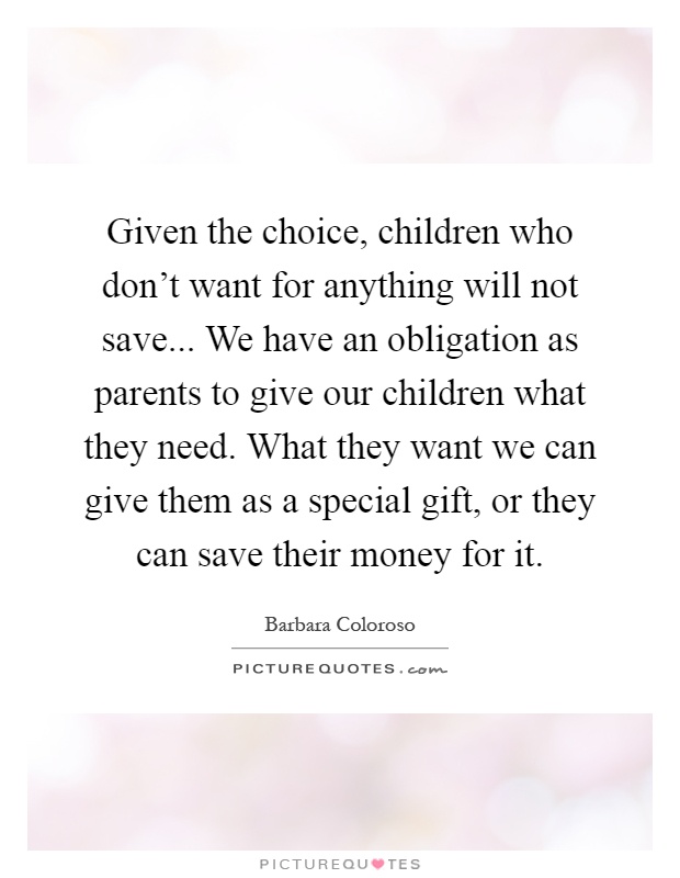 Given the choice, children who don't want for anything will not save... We have an obligation as parents to give our children what they need. What they want we can give them as a special gift, or they can save their money for it Picture Quote #1