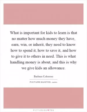 What is important for kids to learn is that no matter how much money they have, earn, win, or inherit, they need to know how to spend it, how to save it, and how to give it to others in need. This is what handling money is about, and this is why we give kids an allowance Picture Quote #1