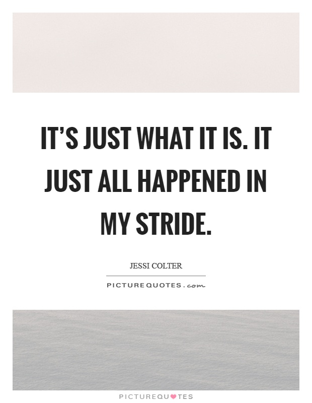 It's just what it is. It just all happened in my stride Picture Quote #1