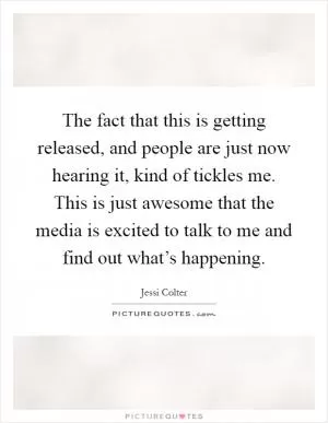 The fact that this is getting released, and people are just now hearing it, kind of tickles me. This is just awesome that the media is excited to talk to me and find out what’s happening Picture Quote #1