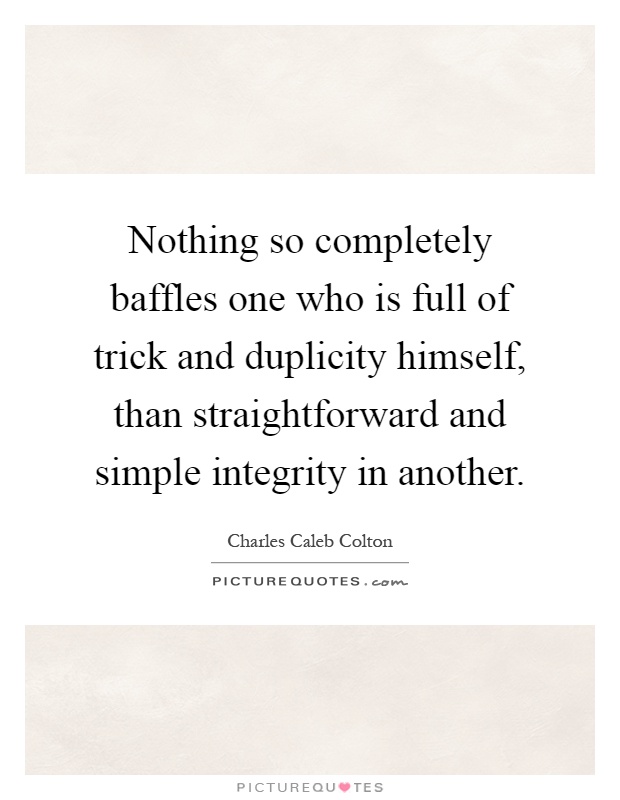 Nothing so completely baffles one who is full of trick and duplicity himself, than straightforward and simple integrity in another Picture Quote #1
