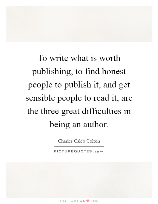 To write what is worth publishing, to find honest people to publish it, and get sensible people to read it, are the three great difficulties in being an author Picture Quote #1