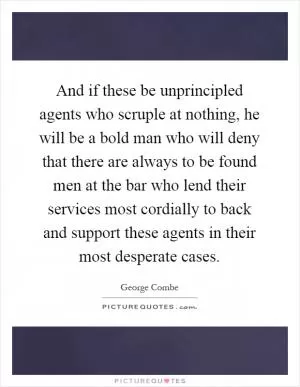 And if these be unprincipled agents who scruple at nothing, he will be a bold man who will deny that there are always to be found men at the bar who lend their services most cordially to back and support these agents in their most desperate cases Picture Quote #1