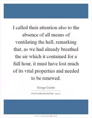 I called their attention also to the absence of all means of ventilating the hall, remarking that, as we had already breathed the air which it contained for a full hour, it must have lost much of its vital properties and needed to be renewed Picture Quote #1
