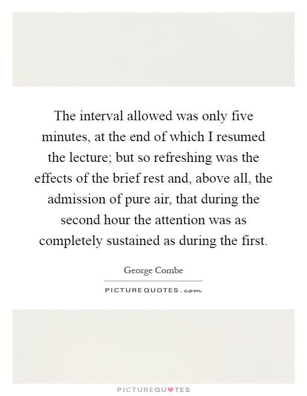 The interval allowed was only five minutes, at the end of which I resumed the lecture; but so refreshing was the effects of the brief rest and, above all, the admission of pure air, that during the second hour the attention was as completely sustained as during the first Picture Quote #1