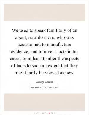 We used to speak familiarly of an agent, now do more, who was accustomed to manufacture evidence, and to invent facts in his cases, or at least to alter the aspects of facts to such an extent that they might fairly be viewed as new Picture Quote #1