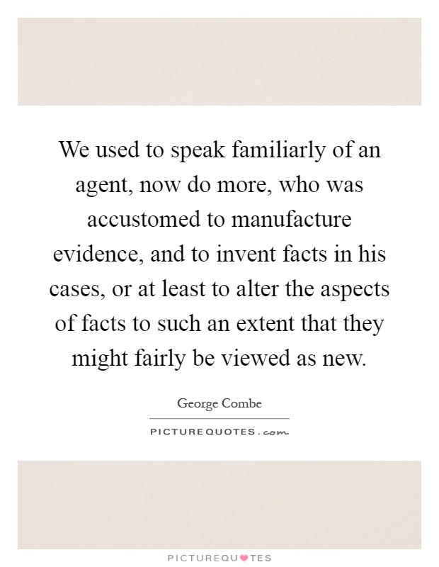 We used to speak familiarly of an agent, now do more, who was accustomed to manufacture evidence, and to invent facts in his cases, or at least to alter the aspects of facts to such an extent that they might fairly be viewed as new Picture Quote #1