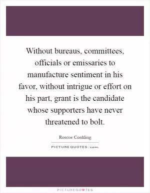 Without bureaus, committees, officials or emissaries to manufacture sentiment in his favor, without intrigue or effort on his part, grant is the candidate whose supporters have never threatened to bolt Picture Quote #1