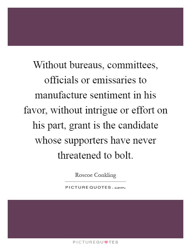 Without bureaus, committees, officials or emissaries to manufacture sentiment in his favor, without intrigue or effort on his part, grant is the candidate whose supporters have never threatened to bolt Picture Quote #1