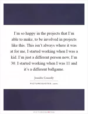 I’m so happy in the projects that I’m able to make, to be involved in projects like this. This isn’t always where it was at for me, I started working when I was a kid. I’m just a different person now, I’m 30. I started working when I was 11 and it’s a different ballgame Picture Quote #1