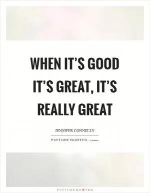 When it’s good it’s great, it’s really great Picture Quote #1
