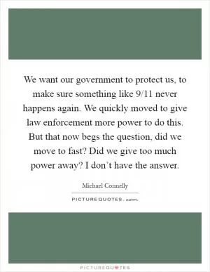 We want our government to protect us, to make sure something like 9/11 never happens again. We quickly moved to give law enforcement more power to do this. But that now begs the question, did we move to fast? Did we give too much power away? I don’t have the answer Picture Quote #1