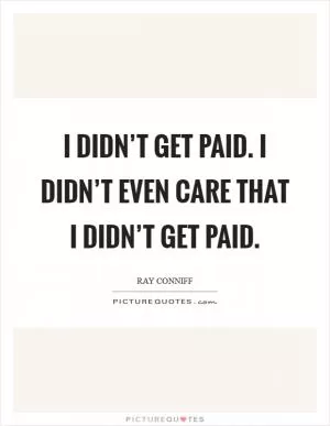 I didn’t get paid. I didn’t even care that I didn’t get paid Picture Quote #1