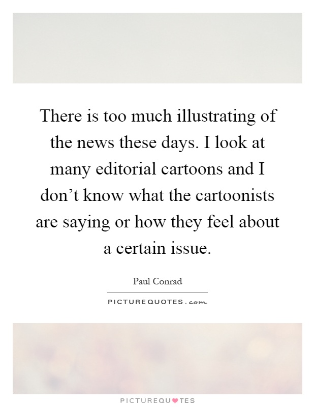 There is too much illustrating of the news these days. I look at many editorial cartoons and I don't know what the cartoonists are saying or how they feel about a certain issue Picture Quote #1