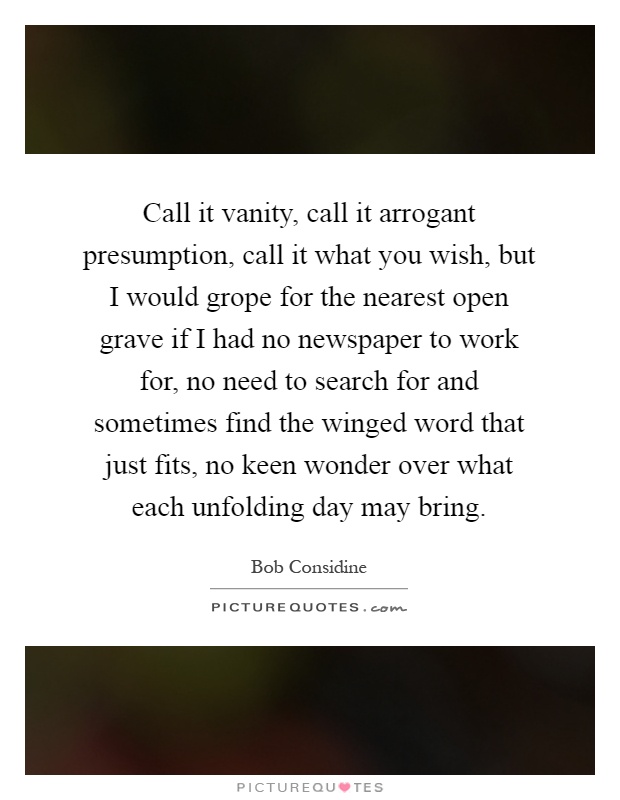 Call it vanity, call it arrogant presumption, call it what you wish, but I would grope for the nearest open grave if I had no newspaper to work for, no need to search for and sometimes find the winged word that just fits, no keen wonder over what each unfolding day may bring Picture Quote #1