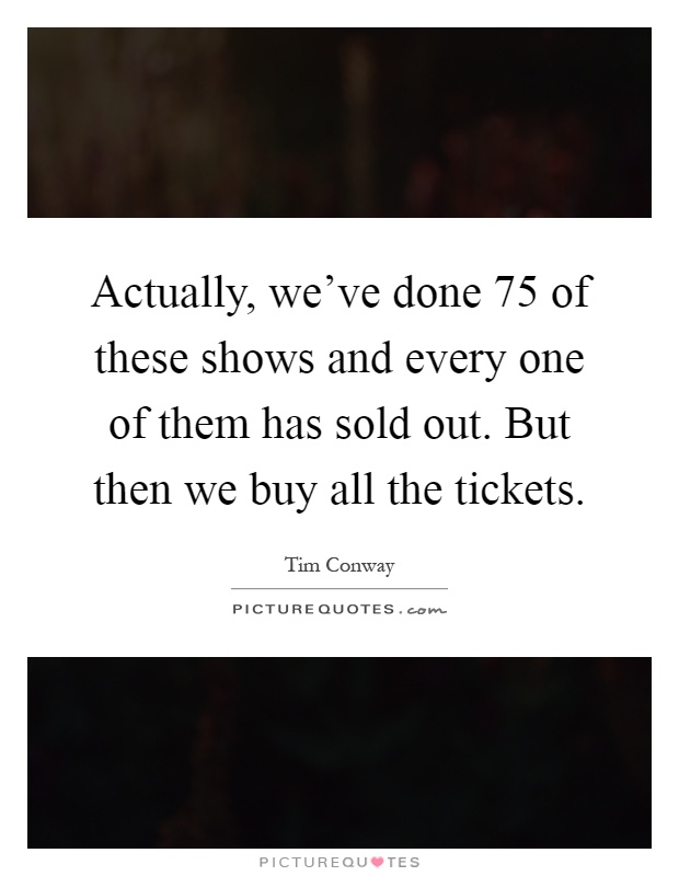 Actually, we've done 75 of these shows and every one of them has sold out. But then we buy all the tickets Picture Quote #1