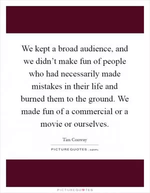 We kept a broad audience, and we didn’t make fun of people who had necessarily made mistakes in their life and burned them to the ground. We made fun of a commercial or a movie or ourselves Picture Quote #1