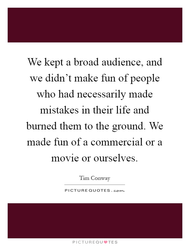 We kept a broad audience, and we didn't make fun of people who had necessarily made mistakes in their life and burned them to the ground. We made fun of a commercial or a movie or ourselves Picture Quote #1