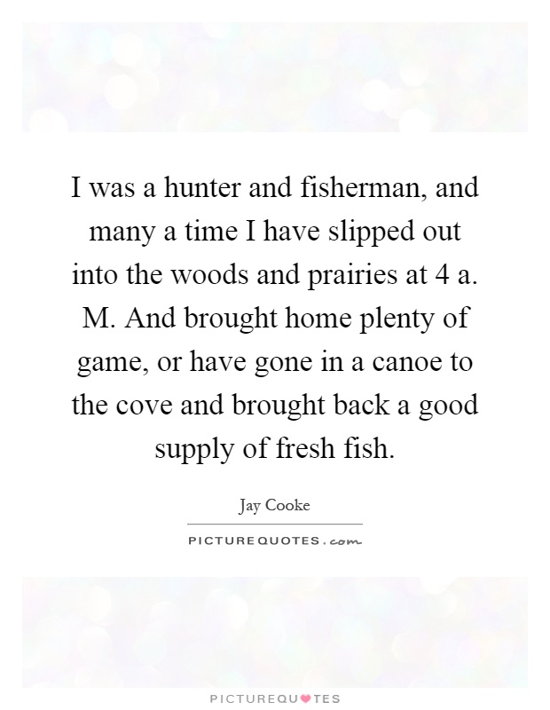 I was a hunter and fisherman, and many a time I have slipped out into the woods and prairies at 4 a. M. And brought home plenty of game, or have gone in a canoe to the cove and brought back a good supply of fresh fish Picture Quote #1