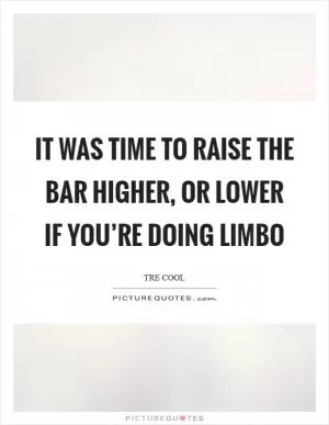 It was time to raise the bar higher, or lower if you’re doing limbo Picture Quote #1