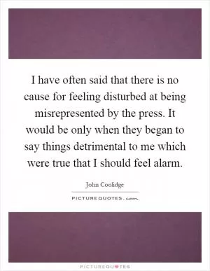 I have often said that there is no cause for feeling disturbed at being misrepresented by the press. It would be only when they began to say things detrimental to me which were true that I should feel alarm Picture Quote #1