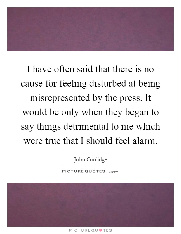 I have often said that there is no cause for feeling disturbed at being misrepresented by the press. It would be only when they began to say things detrimental to me which were true that I should feel alarm Picture Quote #1