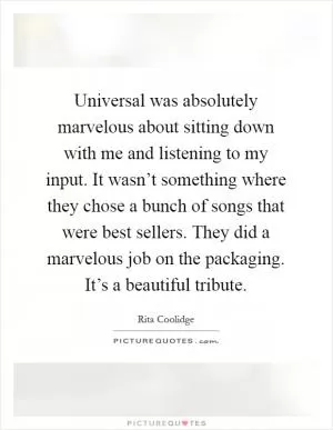 Universal was absolutely marvelous about sitting down with me and listening to my input. It wasn’t something where they chose a bunch of songs that were best sellers. They did a marvelous job on the packaging. It’s a beautiful tribute Picture Quote #1