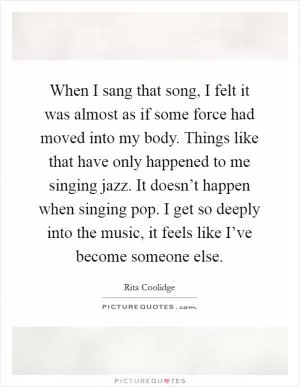 When I sang that song, I felt it was almost as if some force had moved into my body. Things like that have only happened to me singing jazz. It doesn’t happen when singing pop. I get so deeply into the music, it feels like I’ve become someone else Picture Quote #1