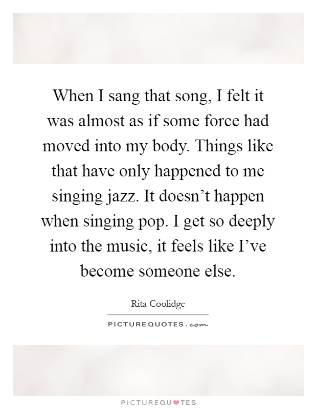 When I sang that song, I felt it was almost as if some force had moved into my body. Things like that have only happened to me singing jazz. It doesn't happen when singing pop. I get so deeply into the music, it feels like I've become someone else Picture Quote #1