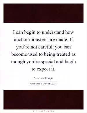I can begin to understand how anchor monsters are made. If you’re not careful, you can become used to being treated as though you’re special and begin to expect it Picture Quote #1