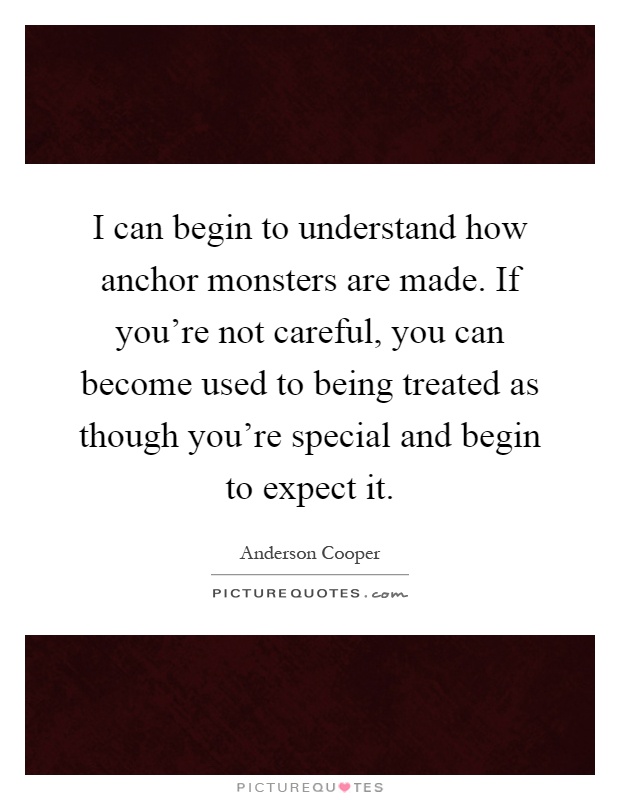 I can begin to understand how anchor monsters are made. If you're not careful, you can become used to being treated as though you're special and begin to expect it Picture Quote #1