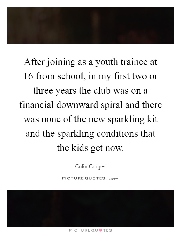 After joining as a youth trainee at 16 from school, in my first two or three years the club was on a financial downward spiral and there was none of the new sparkling kit and the sparkling conditions that the kids get now Picture Quote #1