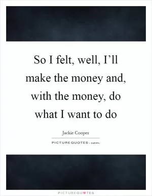 So I felt, well, I’ll make the money and, with the money, do what I want to do Picture Quote #1
