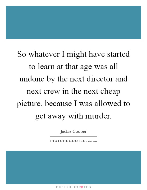 So whatever I might have started to learn at that age was all undone by the next director and next crew in the next cheap picture, because I was allowed to get away with murder Picture Quote #1